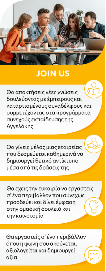 Θα αποκτήσεις νέες γνώσεις δουλεύοντας με έμπειρους και καταρτισμένους συναδέλφους και συμμετέχοντας στα προγράμματα συνεχούς εκπαίδευσης της Αγγελάκης Θα γίνεις μέλος μιας εταιρείας που δεσμεύεται καθημερινά να δημιουργεί θετικό αντίκτυπο μέσα από τις δράσεις της Θα έχεις την ευκαιρία να εργαστείς σ’ ένα περιβάλλον που συνεχώς προοδεύει και δίνει έμφαση στην ομαδική δουλειά και την καινοτομία Θα εργαστείς σ’ ένα περιβάλλον όπου η φωνή σου ακούγεται, αξιολογείται και δημιουργεί αξία