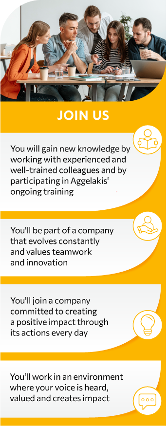 You will gain new knowledge by working with experienced and well-trained colleagues and by participating in Aggelakis' ongoing training programs You'll work in an environment where your voice is heard, valued, and creates impact You'll be part of a company that evolves constantly and values teamwork and innovation You'll join a company committed to creating a positive impact through its actions every day